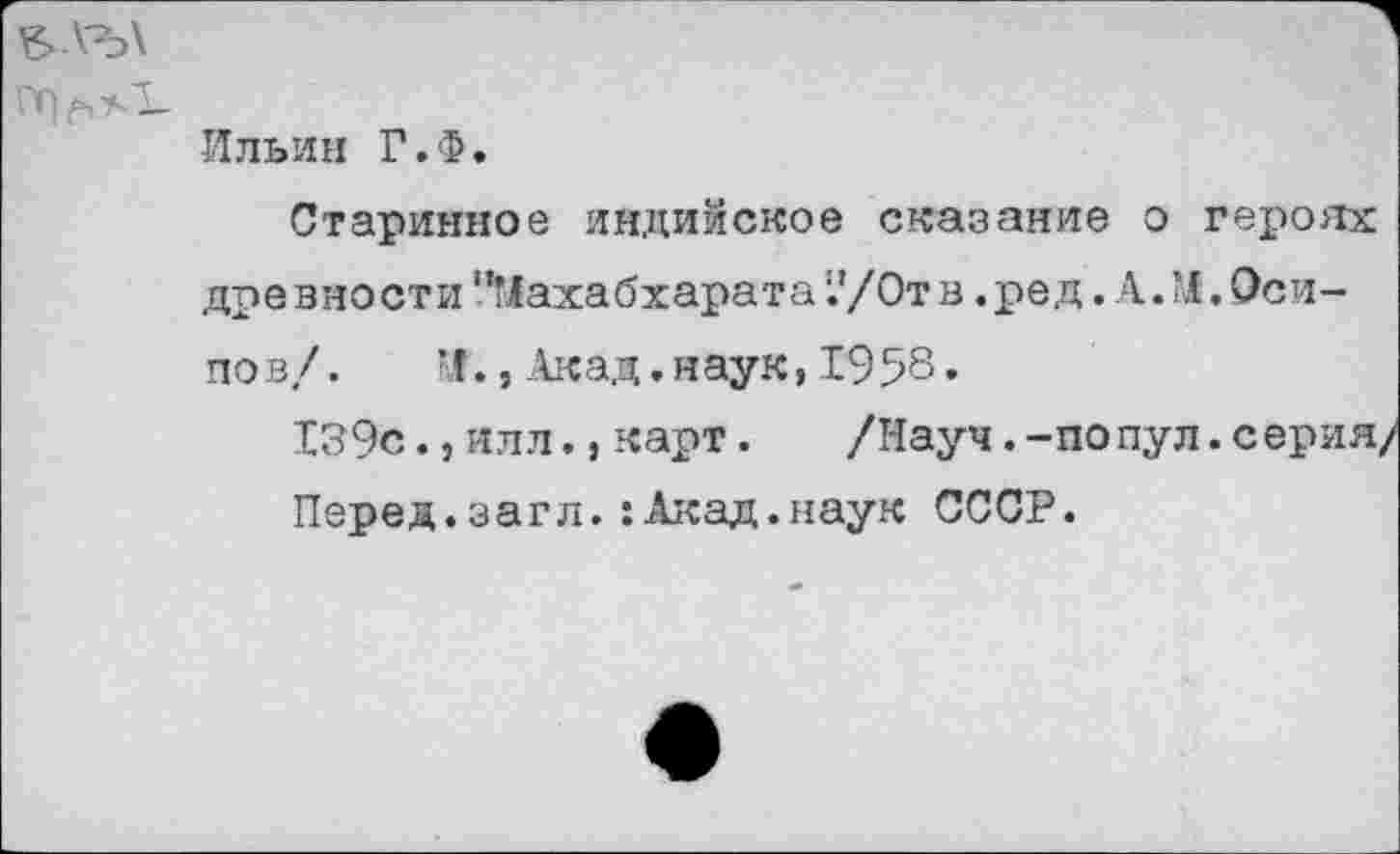 ﻿Б'?э\	1
Ильин Г.Ф.
Старинное индийское сказание о героях дре вности "Махабхарата ’.'/От в. ре д. А. ’А. Осипе в/.	М.,Акад.наук,19 58.
139с.,ялл.,карт.	/Науч.-попул.серия/
Перед.загл.:Акад.наук СССР.